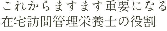 これからますます重要になる在宅訪問管理栄養士の役割
